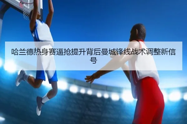 哈兰德热身赛逼抢提升背后曼城锋线战术调整新信号