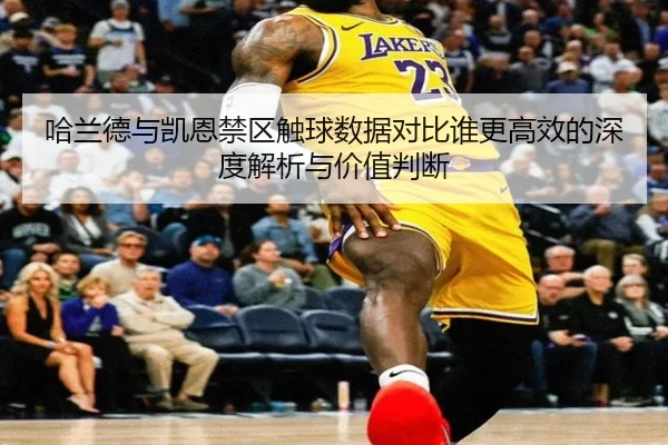 哈兰德与凯恩禁区触球数据对比谁更高效的深度解析与价值判断